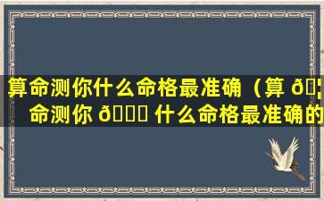 算命测你什么命格最准确（算 🦟 命测你 🕊 什么命格最准确的）